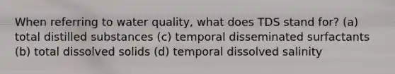 When referring to water quality, what does TDS stand for? (a) total distilled substances (c) temporal disseminated surfactants (b) total dissolved solids (d) temporal dissolved salinity