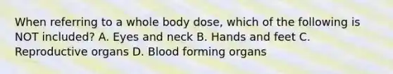 When referring to a whole body dose, which of the following is NOT included? A. Eyes and neck B. Hands and feet C. Reproductive organs D. Blood forming organs