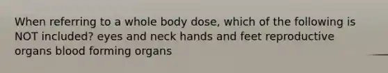 When referring to a whole body dose, which of the following is NOT included? eyes and neck hands and feet reproductive organs blood forming organs