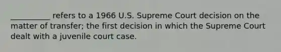 __________ refers to a 1966 U.S. Supreme Court decision on the matter of transfer; the first decision in which the Supreme Court dealt with a juvenile court case.