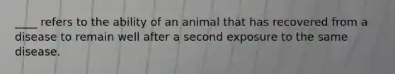 ____ refers to the ability of an animal that has recovered from a disease to remain well after a second exposure to the same disease.