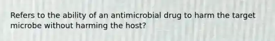 Refers to the ability of an antimicrobial drug to harm the target microbe without harming the host?