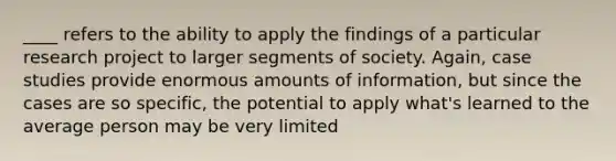 ____ refers to the ability to apply the findings of a particular research project to larger segments of society. Again, case studies provide enormous amounts of information, but since the cases are so specific, the potential to apply what's learned to the average person may be very limited