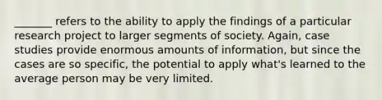 _______ refers to the ability to apply the findings of a particular research project to larger segments of society. Again, case studies provide enormous amounts of information, but since the cases are so specific, the potential to apply what's learned to the average person may be very limited.