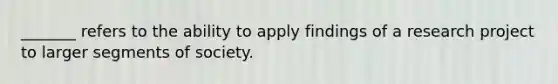 _______ refers to the ability to apply findings of a research project to larger segments of society.