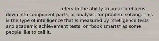 ____________ ___________ refers to the ability to break problems down into component parts, or analysis, for problem solving. This is the type of intelligence that is measured by intelligence tests and academic achievement tests, or "book smarts" as some people like to call it.