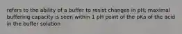 refers to the ability of a buffer to resist changes in pH; maximal buffering capacity is seen within 1 pH point of the pKa of the acid in the buffer solution