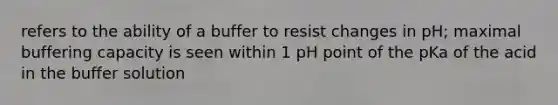 refers to the ability of a buffer to resist changes in pH; maximal buffering capacity is seen within 1 pH point of the pKa of the acid in the buffer solution