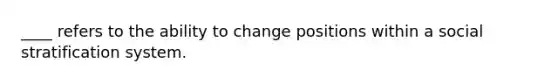 ____ refers to the ability to change positions within a social stratification system.