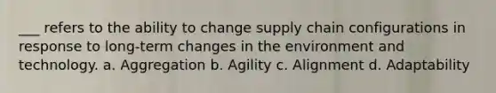 ___ refers to the ability to change supply chain configurations in response to long-term changes in the environment and technology. a. Aggregation b. Agility c. Alignment d. Adaptability