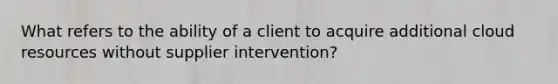 What refers to the ability of a client to acquire additional cloud resources without supplier intervention?