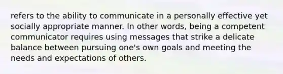 refers to the ability to communicate in a personally effective yet socially appropriate manner. In other words, being a competent communicator requires using messages that strike a delicate balance between pursuing one's own goals and meeting the needs and expectations of others.