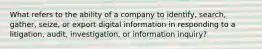 What refers to the ability of a company to identify, search, gather, seize, or export digital information in responding to a litigation, audit, investigation, or information inquiry?