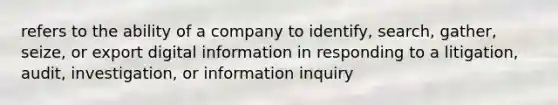 refers to the ability of a company to identify, search, gather, seize, or export digital information in responding to a litigation, audit, investigation, or information inquiry