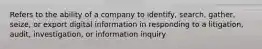 Refers to the ability of a company to identify, search, gather, seize, or export digital information in responding to a litigation, audit, investigation, or information inquiry