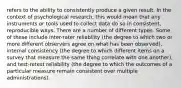 refers to the ability to consistently produce a given result. In the context of psychological research, this would mean that any instruments or tools used to collect data do so in consistent, reproducible ways. There are a number of different types. Some of these include inter-rater reliability (the degree to which two or more different observers agree on what has been observed), internal consistency (the degree to which different items on a survey that measure the same thing correlate with one another), and test-retest reliability (the degree to which the outcomes of a particular measure remain consistent over multiple administrations).