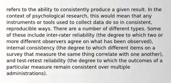 refers to the ability to consistently produce a given result. In the context of psychological research, this would mean that any instruments or tools used to collect data do so in consistent, reproducible ways. There are a number of different types. Some of these include inter-rater reliability (the degree to which two or more different observers agree on what has been observed), internal consistency (the degree to which different items on a survey that measure the same thing correlate with one another), and test-retest reliability (the degree to which the outcomes of a particular measure remain consistent over multiple administrations).