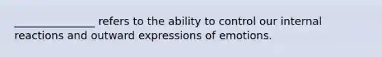 _______________ refers to the ability to control our internal reactions and outward expressions of emotions.