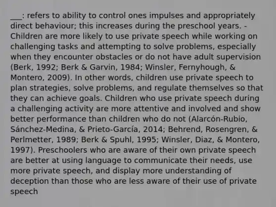 ___: refers to ability to control ones impulses and appropriately direct behaviour; this increases during the preschool years. - Children are more likely to use private speech while working on challenging tasks and attempting to solve problems, especially when they encounter obstacles or do not have adult supervision (Berk, 1992; Berk & Garvin, 1984; Winsler, Fernyhough, & Montero, 2009). In other words, children use private speech to plan strategies, solve problems, and regulate themselves so that they can achieve goals. Children who use private speech during a challenging activity are more attentive and involved and show better performance than children who do not (Alarcón-Rubio, Sánchez-Medina, & Prieto-García, 2014; Behrend, Rosengren, & Perlmetter, 1989; Berk & Spuhl, 1995; Winsler, Diaz, & Montero, 1997). Preschoolers who are aware of their own private speech are better at using language to communicate their needs, use more private speech, and display more understanding of deception than those who are less aware of their use of private speech