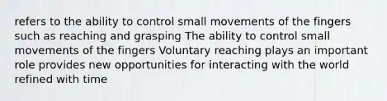 refers to the ability to control small movements of the fingers such as reaching and grasping The ability to control small movements of the fingers Voluntary reaching plays an important role provides new opportunities for interacting with the world refined with time