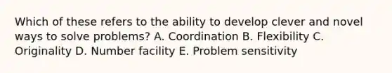 Which of these refers to the ability to develop clever and novel ways to solve problems? A. Coordination B. Flexibility C. Originality D. Number facility E. Problem sensitivity