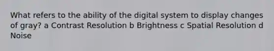 What refers to the ability of the digital system to display changes of gray? a Contrast Resolution b Brightness c Spatial Resolution d Noise