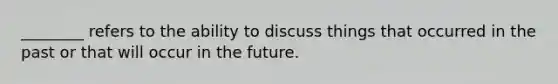 ________ refers to the ability to discuss things that occurred in the past or that will occur in the future.