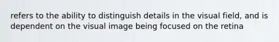 refers to the ability to distinguish details in the visual field, and is dependent on the visual image being focused on the retina