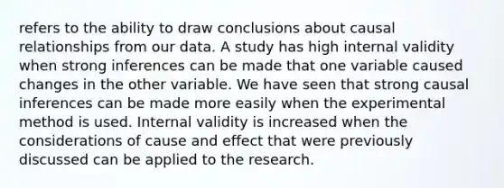 refers to the ability to draw conclusions about causal relationships from our data. A study has high internal validity when strong inferences can be made that one variable caused changes in the other variable. We have seen that strong causal inferences can be made more easily when the experimental method is used. Internal validity is increased when the considerations of <a href='https://www.questionai.com/knowledge/kRJV8xGm2O-cause-and-effect' class='anchor-knowledge'>cause and effect</a> that were previously discussed can be applied to the research.