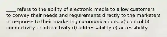 ____ refers to the ability of electronic media to allow customers to convey their needs and requirements directly to the marketers in response to their marketing communications. a) control b) connectivity c) interactivity d) addressability e) accessibility