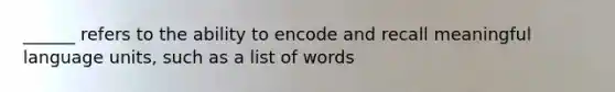 ______ refers to the ability to encode and recall meaningful language units, such as a list of words