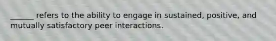 ______ refers to the ability to engage in sustained, positive, and mutually satisfactory peer interactions.