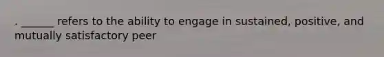 . ______ refers to the ability to engage in sustained, positive, and mutually satisfactory peer