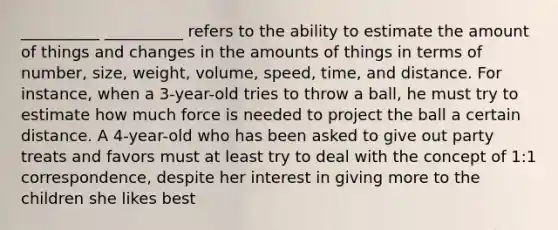 __________ __________ refers to the ability to estimate the amount of things and changes in the amounts of things in terms of number, size, weight, volume, speed, time, and distance. For instance, when a 3-year-old tries to throw a ball, he must try to estimate how much force is needed to project the ball a certain distance. A 4-year-old who has been asked to give out party treats and favors must at least try to deal with the concept of 1:1 correspondence, despite her interest in giving more to the children she likes best