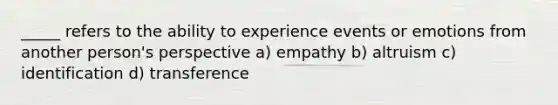 _____ refers to the ability to experience events or emotions from another person's perspective a) empathy b) altruism c) identification d) transference