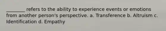 ________ refers to the ability to experience events or emotions from another person's perspective. a. Transference b. Altruism c. Identification d. Empathy