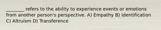 ________ refers to the ability to experience events or emotions from another person's perspective. A) Empathy B) Identification C) Altruism D) Transference