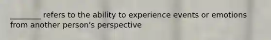 ________ refers to the ability to experience events or emotions from another person's perspective