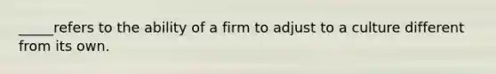 _____refers to the ability of a firm to adjust to a culture different from its own.