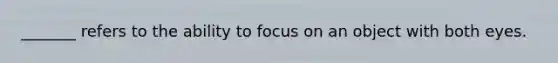 _______ refers to the ability to focus on an object with both eyes.