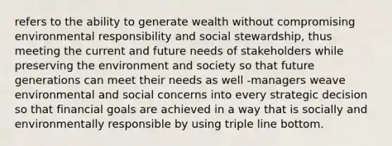 refers to the ability to generate wealth without compromising environmental responsibility and social stewardship, thus meeting the current and future needs of stakeholders while preserving the environment and society so that future generations can meet their needs as well -managers weave environmental and social concerns into every strategic decision so that financial goals are achieved in a way that is socially and environmentally responsible by using triple line bottom.