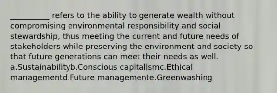 __________ refers to the ability to generate wealth without compromising environmental responsibility and social stewardship, thus meeting the current and future needs of stakeholders while preserving the environment and society so that future generations can meet their needs as well. a.Sustainabilityb.Conscious capitalismc.Ethical managementd.Future managemente.Greenwashing