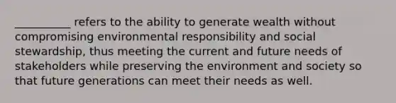 __________ refers to the ability to generate wealth without compromising environmental responsibility and social stewardship, thus meeting the current and future needs of stakeholders while preserving the environment and society so that future generations can meet their needs as well.