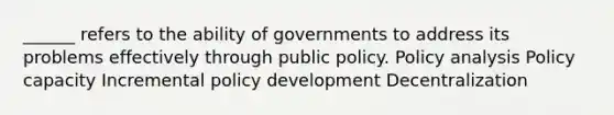 ______ refers to the ability of governments to address its problems effectively through public policy. Policy analysis Policy capacity Incremental policy development Decentralization