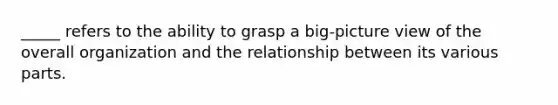 _____ refers to the ability to grasp a big-picture view of the overall organization and the relationship between its various parts.