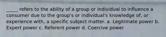 _____ refers to the ability of a group or individual to influence a consumer due to the group's or individual's knowledge of, or experience with, a specific subject matter. a. Legitimate power b. Expert power c. Referent power d. Coercive power