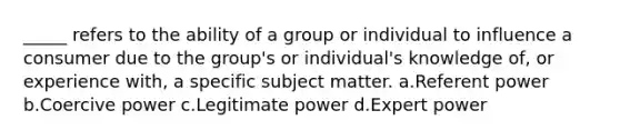 _____ refers to the ability of a group or individual to influence a consumer due to the group's or individual's knowledge of, or experience with, a specific subject matter. a.Referent power b.Coercive power c.Legitimate power d.Expert power