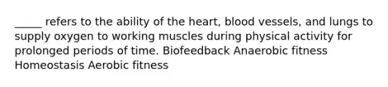 _____ refers to the ability of the heart, blood vessels, and lungs to supply oxygen to working muscles during physical activity for prolonged periods of time. Biofeedback Anaerobic fitness Homeostasis Aerobic fitness