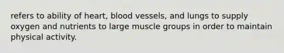 refers to ability of heart, blood vessels, and lungs to supply oxygen and nutrients to large muscle groups in order to maintain physical activity.