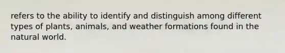 refers to the ability to identify and distinguish among different types of plants, animals, and weather formations found in the natural world.